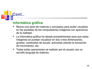 66
Cont..
Informática gráfica
 Reúne una serie de materias y conceptos para poder visualizar
en las pantallas de los computadores imágenes con apariencia
de la realidad.
 La Informática gráfica ha ideado procedimientos para que estas
imágenes se puedan visualizar en dos o tres dimensiones,
girarlas, cambiarlas de escala, animarlas (dando la sensación
de movimiento), etc.
 Todas estas operaciones se realizan por el usuario con un
sencillo lenguaje de órdenes.
 