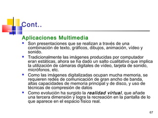 67
Cont..
Aplicaciones Multimedia
 Son presentaciones que se realizan a través de una
combinación de texto, gráficos, dibujos, animación, vídeo y
sonido.
 Tradicionalmente las imágenes producidas por computador
eran estáticas, ahora se ha dado un salto cualitativo que implica
la utilización de cámaras digitales de vídeo, tarjeta de sonido,
micrófonos, etc.
 Como las imágenes digitalizadas ocupan mucha memoria, se
requieren redes de comunicación de gran ancho de banda,
altas capacidades de memoria principal y de disco, y uso de
técnicas de compresión de datos
 Como evolución ha surgido la realidad virtual, que añade
una tercera dimensión y logra la recreación en la pantalla de lo
que aparece en el espacio físico real.
 