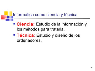 8
Informática como ciencia y técnica
 Ciencia: Estudio de la información y
los métodos para tratarla.
 Técnica: Estudio y diseño de los
ordenadores.
 