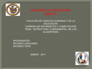 UNIVERSIDAD TÉCNICA DE AMBATO FACULTAD DE CIENCIAS HUMANAS Y DE LA EDUCACIÓN CARRERA DE INFORMÁTICA Y COMPUTACIÓN TEMA:  ESTRUCTURA  FUNDAMENTAL  DE LOS ALGORITMOS INTEGRANTES:  RICARDO GAVILANES RICARDO TAPIA ENERO   2011 