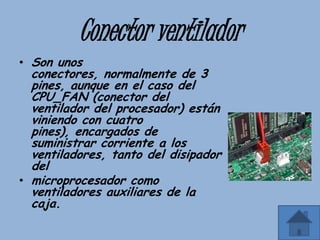 Conector ventilador
• Son unos
  conectores, normalmente de 3
  pines, aunque en el caso del
  CPU_FAN (conector del
  ventilador del procesador) están
  viniendo con cuatro
  pines), encargados de
  suministrar corriente a los
  ventiladores, tanto del disipador
  del
• microprocesador como
  ventiladores auxiliares de la
  caja.
 