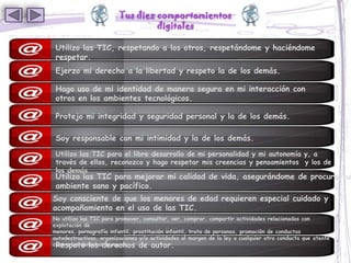 Tus diez comportamientos
                                  digitales

 Utilizo las TIC, respetando a los otros, respetándome y haciéndome
 respetar.
 Ejerzo mi derecho a la libertad y respeto la de los demás.

 Hago uso de mi identidad de manera segura en mi interacción con
 otros en los ambientes tecnológicos.

 Protejo mi integridad y seguridad personal y la de los demás.

 Soy responsable con mi intimidad y la de los demás.
 Utilizo las TIC para el libre desarrollo de mi personalidad y mi autonomía y, a
 través de ellas, reconozco y hago respetar mis creencias y pensamientos y los de
 los demás
 Utilizo las TIC para mejorar mi calidad de vida, asegurándome de procurar un
 ambiente sano y pacífico.
Soy consciente de que los menores de edad requieren especial cuidado y
acompañamiento en el uso de las TIC.
No utilizo las TIC para promover, consultar, ver, comprar, compartir actividades relacionadas con
explotación de
menores, pornografía infantil, prostitución infantil, trata de personas, promoción de conductas
autodestructivas, organizaciones y/o actividades al margen de la ley o cualquier otra conducta que atente
 Respeto los derechos de autor.
contra los derechos humanos.
 