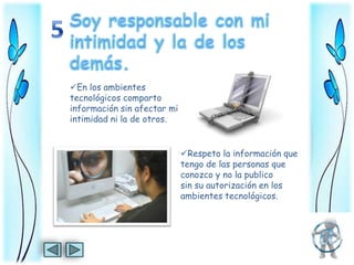 En los ambientes
tecnológicos comparto
información sin afectar mi
intimidad ni la de otros.


                             Respeto la información que
                             tengo de las personas que
                             conozco y no la publico
                             sin su autorización en los
                             ambientes tecnológicos.
 