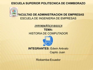 ESCUELA SUPERIOR POLITECNICA DE CHIMBORAZO


   FACULTAD DE ADMINISTRACION DE EMPRESAS
     ESCUELA DE INGENIERIA DE EMPRESAS

             INFORMÁTICA BASICA
                   TEMA:
         HISTORIA DE COMPUTADOR




         INTEGRANTES: Edwin Arévalo
                     Capito Juan

              Riobamba-Ecuador
 