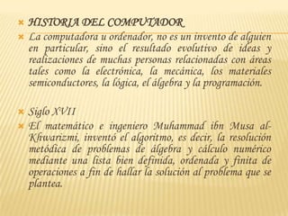 HISTORIA DEL COMPUTADOR
 La computadora u ordenador, no es un invento de alguien
  en particular, sino el resultado evolutivo de ideas y
  realizaciones de muchas personas relacionadas con áreas
  tales como la electrónica, la mecánica, los materiales
  semiconductores, la lógica, el álgebra y la programación.

 Siglo XVII
 El matemático e ingeniero Muhammad ibn Musa al-
  Khwarizmi, inventó el algoritmo, es decir, la resolución
  metódica de problemas de álgebra y cálculo numérico
  mediante una lista bien definida, ordenada y finita de
  operaciones a fin de hallar la solución al problema que se
  plantea.
 