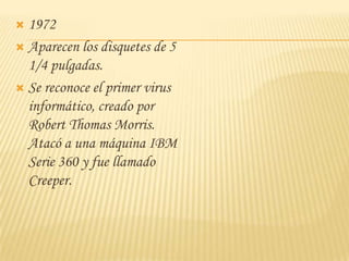  1972
 Aparecen los disquetes de 5
  1/4 pulgadas.
 Se reconoce el primer virus
  informático, creado por
  Robert Thomas Morris.
  Atacó a una máquina IBM
  Serie 360 y fue llamado
  Creeper.
 