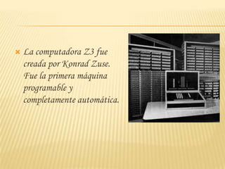    La computadora Z3 fue
    creada por Konrad Zuse.
    Fue la primera máquina
    programable y
    completamente automática.
 
