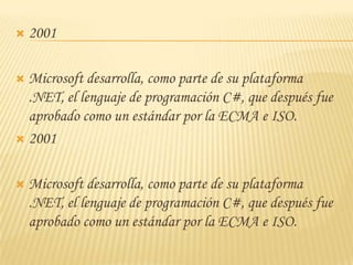    2001

 Microsoft desarrolla, como parte de su plataforma
  .NET, el lenguaje de programación C#, que después fue
  aprobado como un estándar por la ECMA e ISO.
 2001



   Microsoft desarrolla, como parte de su plataforma
    .NET, el lenguaje de programación C#, que después fue
    aprobado como un estándar por la ECMA e ISO.
 