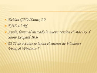  Debian GNU/Linux 5.0
 KDE 4.2 RC

 Apple, lanza al mercado la nueva versión el Mac OS X
  Snow Leopard 10.6
 El 22 de octubre se lanza el sucesor de Windows
  Vista, el Windows 7
 