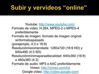 Youtube: http://www.youtube.com/
Formato de vídeo: H.264, MPEG-2 o MPEG-4
  preferiblemente
Formato de imagen: formato de imagen original
  sinformatoapaisado
(porejemplo, 4:3 o 16:9)
Resoluciónrecomendada: 1280x720 (16:9 HD) y
  640x480 (4:3 SD)
Resoluciónmínimaparaaltacalidad: 640x360 (16:9)
  o 480x360 (4:3)
Formato de audio: MP3 o AAC preferiblemente
            Vimeo: http://vimeo.com/hd
       Google video: http://video.google.com/
 