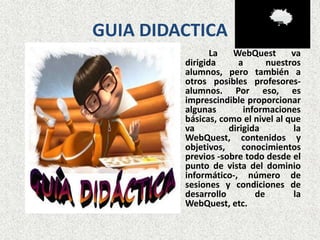 GUIA DIDACTICA
                La   WebQuest       va
         dirigida      a      nuestros
         alumnos, pero también a
         otros posibles profesores-
         alumnos. Por eso, es
         imprescindible proporcionar
         algunas        informaciones
         básicas, como el nivel al que
         va         dirigida         la
         WebQuest, contenidos y
         objetivos,     conocimientos
         previos -sobre todo desde el
         punto de vista del dominio
         informático-, número de
         sesiones y condiciones de
         desarrollo        de        la
         WebQuest, etc.
 