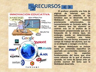RECURSOS
          El profesor presenta una lista de
     páginas de Internet que ha
     seleccionado en relación al eje
     temático que se desarrolla en la
     WebQuest       (u     otros    recursos
     previamente       seleccionados,     no
     necesariamente en formato web), de
     tal manera que los alumnos se
     centran más en el análisis de la
     información proporcionada que en la
     búsqueda de la misma (que, sin
     embargo, puede en determinados
     contextos constituir una tarea
     adicional). De esta forma, acotamos el
     campo de trabajo del alumno, que no
     se ve obligado a navegar a la deriva.
     En algunas WebQuests se incluye
     como un contenido específico un
     apartado con contenidos mínimos: un
     resumen       de       los     aspectos
     fundamentales del tema, que sirva
     como refuerzo de lo que el alumno
     aprende, así como de apoyo ante un
     posible examen del tema que la
     WebQuest desarrolla.
 
