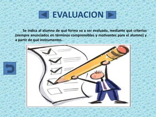 EVALUACION
     Se indica al alumno de qué forma va a ser evaluado, mediante qué criterios
(siempre enunciados en términos comprensibles y motivantes para el alumno) y
a partir de qué instrumentos.
 