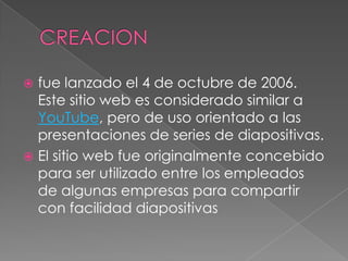  fue lanzado el 4 de octubre de 2006.
  Este sitio web es considerado similar a
  YouTube, pero de uso orientado a las
  presentaciones de series de diapositivas.
 El sitio web fue originalmente concebido
  para ser utilizado entre los empleados
  de algunas empresas para compartir
  con facilidad diapositivas
 