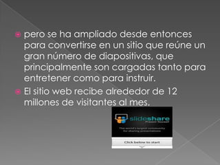  pero se ha ampliado desde entonces
  para convertirse en un sitio que reúne un
  gran número de diapositivas, que
  principalmente son cargadas tanto para
  entretener como para instruir.
 El sitio web recibe alrededor de 12
  millones de visitantes al mes.
 