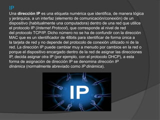 IP
Una dirección IP es una etiqueta numérica que identifica, de manera lógica
y jerárquica, a un interfaz (elemento de comunicación/conexión) de un
dispositivo (habitualmente una computadora) dentro de una red que utilice
el protocolo IP (Internet Protocol), que corresponde al nivel de red
del protocolo TCP/IP. Dicho número no se ha de confundir con la dirección
MAC que es un identificador de 48bits para identificar de forma única a
la tarjeta de red y no depende del protocolo de conexión utilizado ni de la
red. La dirección IP puede cambiar muy a menudo por cambios en la red o
porque el dispositivo encargado dentro de la red de asignar las direcciones
IP, decida asignar otra IP (por ejemplo, con el protocolo DHCP), a esta
forma de asignación de dirección IP se denomina dirección IP
dinámica (normalmente abreviado como IP dinámica).
 