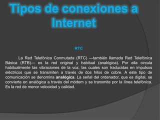 RTC

        La Red Telefónica Conmutada (RTC) —también llamada Red Telefónica
Básica (RTB)— es la red original y habitual (analógica). Por ella circula
habitualmente las vibraciones de la voz, las cuales son traducidas en impulsos
eléctricos que se transmiten a través de dos hilos de cobre. A este tipo de
comunicación se denomina analógica. La señal del ordenador, que es digital, se
convierte en analógica a través del módem y se transmite por la línea telefónica.
Es la red de menor velocidad y calidad.
 