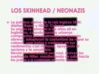    La palabra deriva de la raíz inglesa SKIN:
    Afeitar, Rapar y HEAD: Cabeza.
    Su origen se remonta a los años 60 en
    Inglaterra, cuando bandas urbanas
    compuestas principalmente por jóvenes
    obreros, adoptaron la costumbre de rapar su
    cabeza, usar botas y cadenas en sus
    vestimentas casi militares, apoyando el
    racismo y la xenofobia.
    Elevan la mentalidad neo nazi, reviven los
    sueños de Hitler, manifestando un odio hacia
    los judíos y a cualquier minoría étnica.
 