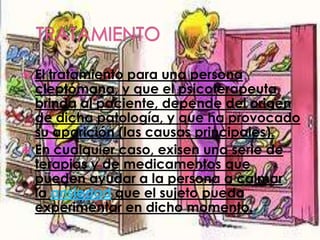  El tratamiento para una persona
  cleptómana, y que el psicoterapeuta
  brinda al paciente, depende del origen
  de dicha patología, y que ha provocado
  su aparición (las causas principales).
 En cualquier caso, exisen una serie de
  terapias y de medicamentos que
  pueden ayudar a la persona a calmar
  la ansiedad que el sujeto pueda
  experimentar en dicho momento.
 