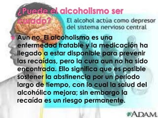    Aun no. El alcoholismo es una
    enfermedad tratable y la medicación ha
    llegado a estar disponible para prevenir
    las recaídas, pero la cura aun no ha sido
    encontrada. Ello significa que es posible
    sostener la abstinencia por un periodo
    largo de tiempo, con lo cual la salud del
    alcohólico mejora; sin embargo la
    recaída es un riesgo permanente.
 