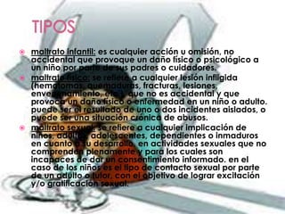  maltrato infantil: es cualquier acción u omisión, no
  accidental que provoque un daño físico o psicológico a
  un niño por parte de sus padres o cuidadores.
 maltrato físico: se refiere a cualquier lesión infligida
  (hematomas, quemaduras, fracturas, lesiones,
  envenenamiento, etc.), que no es accidental y que
  provoca un daño físico o enfermedad en un niño o adulto.
  puede ser el resultado de uno o dos incidentes aislados, o
  puede ser una situación crónica de abusos.
 maltrato sexual: se refiere a cualquier implicación de
  niños, adultos, adolescentes, dependientes o inmaduros
  en cuanto a su desarrollo, en actividades sexuales que no
  comprenden plenamente y para los cuales son
  incapaces de dar un consentimiento informado. en el
  caso de los niños es el tipo de contacto sexual por parte
  de un adulto o tutor, con el objetivo de lograr excitación
  y/o gratificación sexual.
 