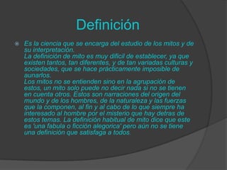 Definición
Es la ciencia que se encarga del estudio de los mitos y de
su interpretación.
La definición de mito es muy dificil de establecer, ya que
existen tantos, tan diferentes, y de tan variadas culturas y
sociedades, que se hace prácticamente imposible de
aunarlos.
Los mitos no se entienden sino en la agrupación de
estos, un mito solo puede no decir nada si no se tienen
en cuenta otros. Estos son narraciones del origen del
mundo y de los hombres, de la naturaleza y las fuerzas
que la componen, al fin y al cabo de lo que siempre ha
interesado al hombre por el misterio que hay detras de
estos temas. La definición habitual de mito dice que este
es 'una fabula o ficción alegorica' pero aún no se tiene
una definición que satisfaga a todos.