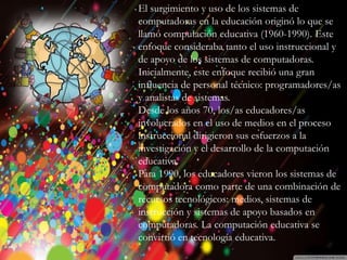 Introducción
Historia
Beneficios y
Perjuicios
Ventajas
Desventajas
Beneficios
Desventajas
El surgimiento y uso de los sistemas de
computadoras en la educación originó lo que se
llamó computación educativa (1960-1990). Este
enfoque consideraba tanto el uso instruccional y
de apoyo de los sistemas de computadoras.
Inicialmente, este enfoque recibió una gran
influencia de personal técnico: programadores/as
y analistas de sistemas.
Desde los años 70, los/as educadores/as
involucrados en el uso de medios en el proceso
instruccional dirigieron sus esfuerzos a la
investigación y el desarrollo de la computación
educativa.
Para 1990, los educadores vieron los sistemas de
computadora como parte de una combinación de
recursos tecnológicos: medios, sistemas de
instrucción y sistemas de apoyo basados en
computadoras. La computación educativa se
convirtió en tecnología educativa.
 