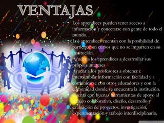 Introducción
Historia
Beneficios y
Perjuicios
Ventajas
Desventajas
Beneficios
Desventajas
• Los aprendices pueden tener acceso a
información y conectarse con gente de todo el
mundo.
• Los aprendices cuentan con la posibilidad de
participar en cursos que no se imparten en su
institución.
• Ayudar a los aprendices a desarrollar sus
propios intereses
• Ayudar a los profesores a obtener e
intercambiar información con facilidad y a
comunicarse con otros educadores y con la
comunidad donde se encuentra la institución.
• Cuenta con buenas herramientas de apoyo al
trabajo colaborativo, diseño, desarrollo y
evaluación de proyectos, investigación,
experimentación y trabajo interdisciplinario.
 
