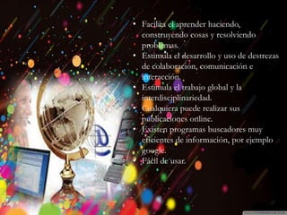 Introducción
Historia
Beneficios y
Perjuicios
Ventajas
Desventajas
Beneficios
Desventajas
• Facilita el aprender haciendo,
construyendo cosas y resolviendo
problemas.
• Estimula el desarrollo y uso de destrezas
de colaboración, comunicación e
interacción.
• Estimula el trabajo global y la
interdisciplinariedad.
• Cualquiera puede realizar sus
publicaciones online.
• Existen programas buscadores muy
eficientes de información, por ejemplo
google.
• Fácil de usar.
 