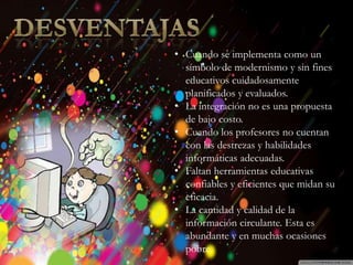 Introducción
Historia
Beneficios y
Perjuicios
Ventajas
Desventajas
Beneficios
Desventajas
• Cuando se implementa como un
símbolo de modernismo y sin fines
educativos cuidadosamente
planificados y evaluados.
• La integración no es una propuesta
de bajo costo.
• Cuando los profesores no cuentan
con las destrezas y habilidades
informáticas adecuadas.
• Faltan herramientas educativas
confiables y eficientes que midan su
eficacia.
• La cantidad y calidad de la
información circulante. Esta es
abundante y en muchas ocasiones
pobre.
 