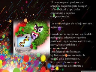 Introducción
Historia
Beneficios y
Perjuicios
Ventajas
Desventajas
Beneficios
Desventajas
• El tiempo que el profesor y el
aprendiz requieren para navegar.
• La estabilidad y tipo de las
conexiones y equipos
computacionales.
• Las metodologías de trabajo son aún
inmaduras.
• Cuando no se cuenta con un modelo
pedagógico adecuado y que sea
pertinente, significativo, entretenido,
activo, constructivista y
contextualizado
• Insuficientes profesionales
bibliotecarios para controlar la
calidad de la información.
• Se requiere de constantes
actualizaciones de software y
hardware
 