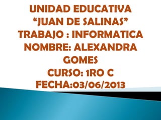 UNIDAD EDUCATIVA
“JUAN DE SALINAS”
TRABAJO : INFORMATICA
NOMBRE: ALEXANDRA
GOMES
CURSO: 1RO C
FECHA:03/06/2013
 