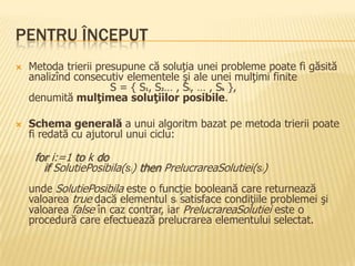 PENTRU ÎNCEPUT
 Metoda trierii presupune că soluţia unei probleme poate fi găsită
analizînd consecutiv elementele şi ale unei mulţimi finite
S = { S1, S2… , Si, … , Sk },
denumită mulţimea soluţiilor posibile.
 Schema generală a unui algoritm bazat pe metoda trierii poate
fi redată cu ajutorul unui ciclu:
for i:=1 to k do
if SolutiePosibila(si) then PrelucrareaSolutiei(si)
unde SolutiePosibila este o funcţie booleană care returnează
valoarea true dacă elementul si satisface condiţiile problemei şi
valoarea false în caz contrar, iar PrelucrareaSolutiei este o
procedură care efectuează prelucrarea elementului selectat.
 