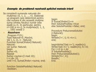 Se consideră numerele naturale din
mulţimea {0, 1, 2, …, n}. Elaboraţi
un program care determină pentru
cîte numere K din această mulţime
suma cifrelor fiecărui număr este
egală cu m. În particular, pentru
n=100 si m=2, în mulţimea{0, 1, 2,
…, 100} există 3
 Rezolvare
Program P151;
Type Natural=0..MaxInt;
Var I, k, m, n : Natural;
Function SumaCifrelor(i:Natural):
Natural;
var suma: Natural;
begin
Suma:=0;
Repeat
Suma:=suma+(I mod 10);
i:=i div 10;
until i=0; SumaCifrelor:=suma; end;
function SolutiePosibila(i:Natural)
:boolean;
begin
If SumaCifrelor(i)=m
then SolutiaPosibila:=true
else SolutiePosibila:=false; end;
Procedure PrelucrareaSolutiei
(i:Natural);
begin
Writeln(‘i=’, i); K:=k+1;
end;
beginWrite(‘Dati n=’); readln(n);
Write(‘Dati m=’); readln(m); K:=0;
For i:=0 to n do
If SolutiePosibila(i)
then PrelucrareaSolutiei(i);
Writeln(‘K=’, K);
Readln;
End.
Exemplu de problemă rezolvată aplicînd metoda trierii
 