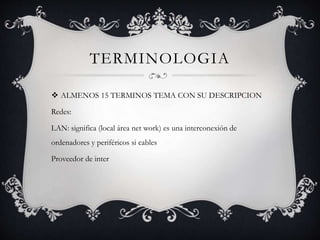 TERMINOLOGIA
ALMENOS 15 TERMINOS TEMA CON SU DESCRIPCION
Redes:
LAN: significa (local área net work) es una interconexión de
ordenadores y periféricos si cables
Proveedor de inter
