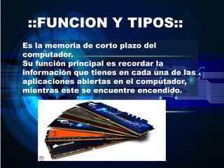 ::FUNCION Y TIPOS::
Es la memoria de corto plazo del
computador.
Su función principal es recordar la
información que tienes en cada una de las
aplicaciones abiertas en el computador,
mientras este se encuentre encendido.
 