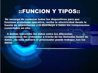 ::FUNCION Y TIPOS::
Se encarga de conectar todos los dispositivos para que
funcione el sistema operativo, recibe la electricidad desde la
fuente de alimentación y la distribuye a todos los componentes
conectados en ella.
A demás transmite los datos entre los diferentes
componentes del ordenador a través de los llamados buses de
datos , de esta manera el procesador puede trabajar con los
datos.
 