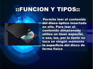 ::FUNCION Y TIPOS::
Permite leer el contenido
del disco óptico insertado
en ella. Para leer el
contenido almacenado
utiliza un láser especial,
o sea, luz, por lo tanto no
toca en ningún momento
la superficie del disco de
forma física
 