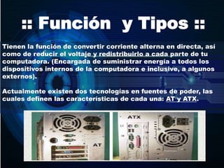 :: Función y Tipos ::
Tienen la función de convertir corriente alterna en directa, así
como de reducir el voltaje y redistribuirlo a cada parte de tu
computadora. (Encargada de suministrar energía a todos los
dispositivos internos de la computadora e inclusive, a algunos
externos).
Actualmente existen dos tecnologías en fuentes de poder, las
cuales definen las características de cada una: AT y ATX.
 