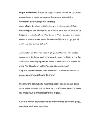 Plagio minimalista: El actor del plagio se centra más en los conceptos,
pensamientos u opiniones que en la forma como se escribió el
documento (Este es el tipo más utilizado).
Auto- plagio: Es utilizar textos hechos por sí mismo, reescribirlos y
destinarlo para otra cosa que no era la inicial, es la más utilizada por los
bloggers, según el profesor Paul Brian, el “Auto- plagio, o el reciclaje
de textos propios en una nueva forma es también un robo, ya que, el
autor engaña a su/ sus lectores”.
Ahora sabes los diferentes tipos de plagio. En Colombia han existido
varios casos de plagio como el de una estudiante de diseño la cual fue
acusada de cometer plagio frente a unas ilustraciones de la experta en
moda Pilar Castaño en su libro “la maravilla de ser mujer”.
Según la experta en moda, “esto conllevara a la editorial Santillana a
perder una monumental suma de dinero”.
Mientras tanto la estudiante Gabriela Salazar a consecuencia de sus
actos puede ella tener una condena de 32 a 90 meses de prisión y tener
una multa de 20 a 200 salarios mínimos legales.
Con este ejemplo se puede mirar las consecuencias de cometer plagio,
pues tiene legalmente su castigo.
 