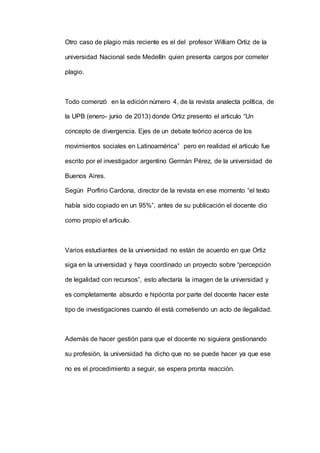 Otro caso de plagio más reciente es el del profesor William Ortiz de la
universidad Nacional sede Medellín quien presenta cargos por cometer
plagio.
Todo comenzó en la edición número 4, de la revista analecta política, de
la UPB (enero- junio de 2013) donde Ortiz presento el articulo “Un
concepto de divergencia. Ejes de un debate teórico acerca de los
movimientos sociales en Latinoamérica” pero en realidad el articulo fue
escrito por el investigador argentino Germán Pérez, de la universidad de
Buenos Aires.
Según Porfirio Cardona, director de la revista en ese momento “el texto
había sido copiado en un 95%”, antes de su publicación el docente dio
como propio el articulo.
Varios estudiantes de la universidad no están de acuerdo en que Ortiz
siga en la universidad y haya coordinado un proyecto sobre “percepción
de legalidad con recursos”, esto afectaría la imagen de la universidad y
es completamente absurdo e hipócrita por parte del docente hacer este
tipo de investigaciones cuando él está cometiendo un acto de ilegalidad.
Además de hacer gestión para que el docente no siguiera gestionando
su profesión, la universidad ha dicho que no se puede hacer ya que ese
no es el procedimiento a seguir, se espera pronta reacción.
 