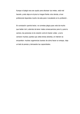 Aunque el plagio sea una ayuda para alcanzar tus metas, está mal
hacerlo y esto deja en el piso tu imagen frente a los demás, al ser
profesional dependes mucho de esta para ir escalando en tu profesión .
En conclusión querido lector, no cometas plagio pues esto da mucho
que hablar de ti, además de tener malas consecuencias para ti y para tu
carrera, las personas no te creerán como lo hacían antes y se te
cerraran muchas puertas que antes tenias abiertas, en internet se
encuentran muchas sugerencias buenas de cómo hacer un ensayo, deja
un lado la pereza y demuestra tus capacidades.
 
