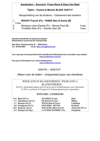 Aandenken – Souvenir Frans Rans & Dany Van Bael
Tijdrit – Contre la Montre BLOIS 15/07/17
Rangschikking van de tandems – Classement des tandems
1. ROUHY Franck (Fr) – RANS Alex & Annie (B)
Trofee
2. Mansious Jean-Claude (Fr) – Benois Paul (B) Trofee
3. Trivellato Alain (Fr) – Gochet Jean (B) Trofee
Klachten betreffende de kampioenschappen
Réclamations concernant les championnats
Alex Rans, Populierenweg 18 - 3020 Herent
Tel. 0475/670481 e-mail: alex.rans@skynet.be
Voor nog meer duivensportinformatie betreffende de Brabantse Unie consulteer onze website:
www.brabantse-unie.be
Pour plus d’information sur L’Union Brabançonne :
www.brabantse-unie.be
GRATIS – GRATUIT
Alleen voor de leden – Uniquement pour nos membres
WEEK-END IN BLANKENBERGE WEEK-END A
BLANKENBERGE
Dit W.E. heeft plaats gehad van 6/10 tot en met 8/10 (half pension voor 2 personen)
Ce W.E. a eu lieu le 6/10 jusqu’à 8/10 (demi-pension pour 2 personnes)
WINNAARS – VAINQUEURS
17-6 Blois (O-Vx) MATHEUS Louis Baal
1-7 Montélimar (O-Vx) DE RYCK Evrard Rillaar
1-7 Bourges (Ja-Y) WIJNS Boni & Geert Langdorp
4-8 Perpignan (O-Vx) OLIVIERS - DEVOS Kumtich
12-8 Bergerac (Ja-Y) WILLEMS Albert & Eric Attenrode-Wever
2-9 Bourges (Jo-Pig.) VAN DER WEERDEN Jos Schepdaal
 