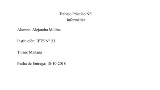 Trabajo Práctico N°1
Informática
Alumno: Alejandra Molina
Institución: IFTS N° 23
Turno: Mañana
Fecha de Entrega: 18-10-2018
 