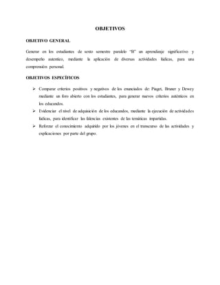 OBJETIVOS
OBJETIVO GENERAL
Generar en los estudiantes de sexto semestre paralelo “B” un aprendizaje significativo y
desempeño autentico, mediante la aplicación de diversas actividades lúdicas, para una
comprensión personal.
OBJETIVOS ESPECÍFICOS
 Comparar criterios positivos y negativos de los enunciados de: Piaget, Bruner y Dewey
mediante un foro abierto con los estudiantes, para generar nuevos criterios auténticos en
los educandos.
 Evidenciar el nivel de adquisición de los educandos, mediante la ejecución de actividades
lúdicas, para identificar las falencias existentes de las temáticas impartidas.
 Reforzar el conocimiento adquirido por los jóvenes en el transcurso de las actividades y
explicaciones por parte del grupo.
 