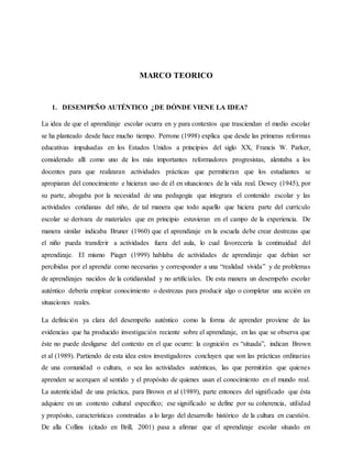 MARCO TEORICO
1. DESEMPEÑO AUTÉNTICO ¿DE DÓNDE VIENE LA IDEA?
La idea de que el aprendizaje escolar ocurra en y para contextos que trasciendan el medio escolar
se ha planteado desde hace mucho tiempo. Perrone (1998) explica que desde las primeras reformas
educativas impulsadas en los Estados Unidos a principios del siglo XX, Francis W. Parker,
considerado allí como uno de los más importantes reformadores progresistas, alentaba a los
docentes para que realizaran actividades prácticas que permitieran que los estudiantes se
apropiaran del conocimiento e hicieran uso de él en situaciones de la vida real. Dewey (1945), por
su parte, abogaba por la necesidad de una pedagogía que integrara el contenido escolar y las
actividades cotidianas del niño, de tal manera que todo aquello que hiciera parte del currículo
escolar se derivara de materiales que en principio estuvieran en el campo de la experiencia. De
manera similar indicaba Bruner (1960) que el aprendizaje en la escuela debe crear destrezas que
el niño pueda transferir a actividades fuera del aula, lo cual favorecería la continuidad del
aprendizaje. El mismo Piaget (1999) hablaba de actividades de aprendizaje que debían ser
percibidas por el aprendiz como necesarias y corresponder a una “realidad vivida” y de problemas
de aprendizajes nacidos de la cotidianidad y no artificiales. De esta manera un desempeño escolar
auténtico debería emplear conocimiento o destrezas para producir algo o completar una acción en
situaciones reales.
La definición ya clara del desempeño auténtico como la forma de aprender proviene de las
evidencias que ha producido investigación reciente sobre el aprendizaje, en las que se observa que
éste no puede desligarse del contexto en el que ocurre: la cognición es “situada”, indican Brown
et al (1989). Partiendo de esta idea estos investigadores concluyen que son las prácticas ordinarias
de una comunidad o cultura, o sea las actividades auténticas, las que permitirán que quienes
aprenden se acerquen al sentido y el propósito de quienes usan el conocimiento en el mundo real.
La autenticidad de una práctica, para Brown et al (1989), parte entonces del significado que ésta
adquiere en un contexto cultural especifico; ese significado se define por su coherencia, utilidad
y propósito, características construidas a lo largo del desarrollo histórico de la cultura en cuestión.
De alla Collins (citado en Brill, 2001) pasa a afirmar que el aprendizaje escolar situado en
 