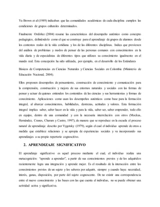 Ya Brown et al (1989) indicaban que las comunidades académicas de cada disciplina cumplen las
condiciones de grupos culturales determinados.
Finalmente Ordóñez (2004) resume las características del desempeño auténtico como concepto
pedagógico, definiéndolo como el que se construye para el aprendizaje de grupos de alumnos desde
los contextos reales de la vida cotidiana y los de las diferentes disciplinas. Indica que provienen
del análisis de problemas y modos de pensar de las personas comunes con conocimientos en la
vida diaria y de especialistas de diferentes tipos que utilizan su conocimiento igualmente en el
mundo real. Esta concepción ha sido utilizada, por ejemplo, en el desarrollo de los Estándares
Básicos de Competencias en Ciencias Naturales y Ciencias Sociales en Colombia (Ministerio de
Educación Nacional, 2004).
Ellos proponen desempeños de pensamiento, construcción de conocimiento y comunicación para
la comprensión, construcción y mejora de sus entornos naturales y sociales con las formas de
pensar y actuar de quienes entienden los contenidos de las ciencias y sus herramientas y formas de
conocimiento. Aplicaciones como usan los desempeños auténticos como base para la formación
integral, al abarcar conocimientos, habilidades, destrezas, actitudes y valores. Esta formación
integral implica saber, saber hacer en la vida y para la vida, saber ser, saber emprender, todo ello
en equipo, dentro de una comunidad y con la necesaria interrelación con otros (Mockus,
Hernández, Cranes, Charum y Castro, 1997), de manera que se reproduce en la escuela el proceso
natural de aprendizaje descrito por Vygotsky (1979), según el cual el individuo aprende de otros a
medida que establece relaciones y se apropia de experiencias sociales y va incorporando sus
aprendizajes a su propio repertorio cognoscitivo.
2. APRENDIZAJE SIGNIFICATIVO
El aprendizaje significativo es aquel proceso mediante el cual, el individuo realiza una
metacognición: “aprende a aprender”, a partir de sus conocimientos previos y de los adquiridos
recientemente logra una integración y aprende mejor. Es el resultado de la interacción entre los
conocimientos previos de un sujeto y los saberes por adquirir, siempre y cuando haya: necesidad,
interés, ganas, disposición, por parte del sujeto cognoscente. De no existir una correspondencia
entre el nuevo conocimiento y las bases con las que cuenta el individuo, no se puede obtener una
actividad activa y significativa.
 