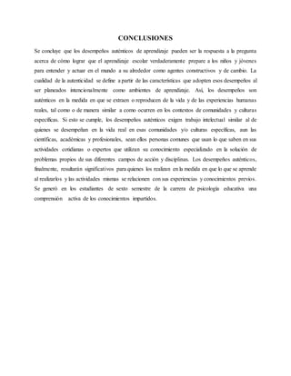 CONCLUSIONES
Se concluye que los desempeños auténticos de aprendizaje pueden ser la respuesta a la pregunta
acerca de cómo lograr que el aprendizaje escolar verdaderamente prepare a los niños y jóvenes
para entender y actuar en el mundo a su alrededor como agentes constructivos y de cambio. La
cualidad de la autenticidad se define a partir de las características que adopten esos desempeños al
ser planeados intencionalmente como ambientes de aprendizaje. Así, los desempeños son
auténticos en la medida en que se extraen o reproducen de la vida y de las experiencias humanas
reales, tal como o de manera similar a como ocurren en los contextos de comunidades y culturas
específicas. Si esto se cumple, los desempeños auténticos exigen trabajo intelectual similar al de
quienes se desempeñan en la vida real en esas comunidades y/o culturas específicas, aun las
científicas, académicas y profesionales, sean ellos personas comunes que usan lo que saben en sus
actividades cotidianas o expertos que utilizan su conocimiento especializado en la solución de
problemas propios de sus diferentes campos de acción y disciplinas. Los desempeños auténticos,
finalmente, resultarán significativos para quienes los realizan en la medida en que lo que se aprende
al realizarlos y las actividades mismas se relacionen con sus experiencias y conocimientos previos.
Se generó en los estudiantes de sexto semestre de la carrera de psicología educativa una
comprensión activa de los conocimientos impartidos.
 