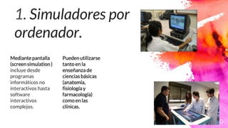 1. Simuladores por
ordenador.
Mediante pantalla
(screen simulation )
incluye desde
programas
informáticos no
interactivos hasta
software
interactivos
complejos.
Puedenutilizarse
tanto en la
enseñanza de
ciencias básicas
(anatomía,
fisiología y
farmacología)
como en las
clínicas.
10
 