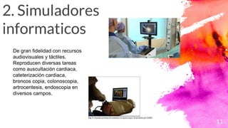 2. Simuladores
informaticos
11
De gran fidelidad con recursos
audiovisuales y táctiles.
Reproducen diversas tareas
como auscultación cardiaca,
cateterización cardiaca,
broncos copia, colonoscopia,
artrocentesis, endoscopia en
diversos campos.
 